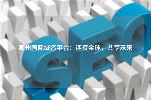 潮州国际域名平台：连接全球，共享未来